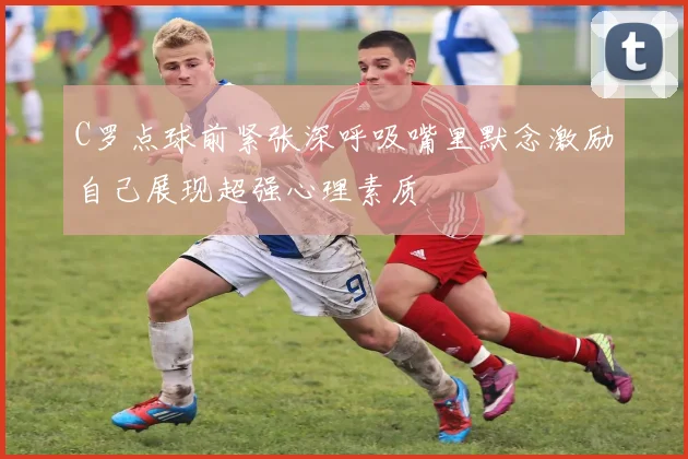 C罗点球前紧张深呼吸嘴里默念激励自己展现超强心理素质