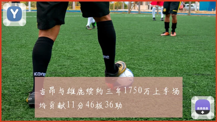 吉昂与雄鹿续约三年1750万上季场均贡献11分46板36助